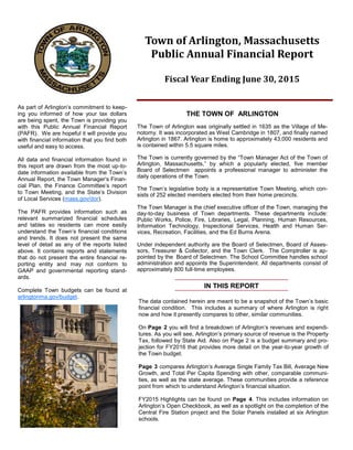 The data contained herein are meant to be a snapshot of the Town’s basic
financial condition. This includes a summary of where Arlington is right
now and how it presently compares to other, similar communities.
On Page 2 you will find a breakdown of Arlington’s revenues and expendi-
tures. As you will see, Arlington’s primary source of revenue is the Property
Tax, followed by State Aid. Also on Page 2 is a budget summary and pro-
jection for FY2016 that provides more detail on the year-to-year growth of
the Town budget.
Page 3 compares Arlington’s Average Single Family Tax Bill, Average New
Growth, and Total Per Capita Spending with other, comparable communi-
ties, as well as the state average. These communities provide a reference
point from which to understand Arlington’s financial situation.
FY2015 Highlights can be found on Page 4. This includes information on
Arlington’s Open Checkbook, as well as a spotlight on the completion of the
Central Fire Station project and the Solar Panels installed at six Arlington
schools.
Town of Arlington, Massachusetts
Public Annual Financial Report
Fiscal Year Ending June 30, 2015
As part of Arlington’s commitment to keep-
ing you informed of how your tax dollars
are being spent, the Town is providing you
with this Public Annual Financial Report
(PAFR). We are hopeful it will provide you
with financial information that you find both
useful and easy to access.
All data and financial information found in
this report are drawn from the most up-to-
date information available from the Town’s
Annual Report, the Town Manager’s Finan-
cial Plan, the Finance Committee’s report
to Town Meeting, and the State’s Division
of Local Services (mass.gov/dor).
The PAFR provides information such as
relevant summarized financial schedules
and tables so residents can more easily
understand the Town’s financial conditions
and trends. It does not present the same
level of detail as any of the reports listed
above. It contains reports and statements
that do not present the entire financial re-
porting entity and may not conform to
GAAP and governmental reporting stand-
ards.
Complete Town budgets can be found at
arlingtonma.gov/budget.
THE TOWN OF ARLINGTON
The Town of Arlington was originally settled in 1635 as the Village of Me-
notomy. It was incorporated as West Cambridge in 1807, and finally named
Arlington in 1867. Arlington is home to approximately 43,000 residents and
is contained within 5.5 square miles.
The Town is currently governed by the “Town Manager Act of the Town of
Arlington, Massachusetts,” by which a popularly elected, five member
Board of Selectmen appoints a professional manager to administer the
daily operations of the Town.
The Town’s legislative body is a representative Town Meeting, which con-
sists of 252 elected members elected from their home precincts.
The Town Manager is the chief executive officer of the Town, managing the
day-to-day business of Town departments. These departments include:
Public Works, Police, Fire, Libraries, Legal, Planning, Human Resources,
Information Technology, Inspectional Services, Health and Human Ser-
vices, Recreation, Facilities, and the Ed Burns Arena.
Under independent authority are the Board of Selectmen, Board of Asses-
sors, Treasurer & Collector, and the Town Clerk. The Comptroller is ap-
pointed by the Board of Selectmen. The School Committee handles school
administration and appoints the Superintendent. All departments consist of
approximately 800 full-time employees.
IN THIS REPORT
FY2015 Highlights
4
Solar Panels Installed at Six Arlington Schools
Arlington entered into a 20-year solar power purchase
agreement (PPA) with developer, Ameresco, purchas-
ing electricity at a rate lower than it has paid Eversource
in the past. Rooftop-mounted solar panels were in-
stalled at six Arlington schools, expecting to generate
850,000 kWh in the first year of system operation; 16
million kWh over 20 years, resulting in annual utility
budget savings. Renewable generation will help reduce
carbon dioxide emissions from New England fossil fuel-
fired electric generation plants. Over 20 years, the six
systems will help prevent the emissions of 11,000 metric
tons of carbon dioxide; the same as eliminating over
2,300 cars from the road.
Open Checkbook
Arlington received a Commonwealth of Massachusetts’ Community Innovation Challenge (CIC) grant to develop its
own version of the Commonwealth’s Open Checkbook. The Town Manager’s Office worked to prepare and label the
Town’s financial data so it would effectively integrate the Open Checkbook platform with existing financial systems.
Open Checkbook allows residents to take a deeper dive into School and Town financials, including looking at spending
data by category or department. Residents can view Open Checkbook at arlingtonma.gov/budget.
Central Fire Station Complete
The Central Fire Station renovations were completed in the
summer of 2015. Built in 1926, it is a historic icon in Arling-
ton Center. The architects were able to preserve the out-
side of the building, retaining its historic character, with the
exception of the all new glass doors, which replaced the
conventional solid steel doors. The station will also be
LEED certified, saving money for taxpayers, reducing
greenhouse gas emissions, and providing a heathier envi-
ronment for the community.
Receive timely news and notices from Town Hall via email with Town of Arlington Notices. Notices include
public health and public works alerts, election information, special Town related events, and when the Town
Manager’s Annual Budget & Financial Plan is online. Subscribe today at: arlingtonma.gov/subscribe
 