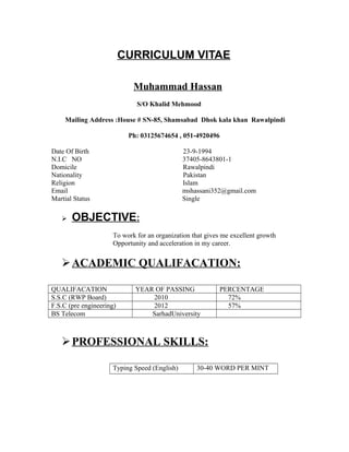 CURRICULUM VITAE
Muhammad Hassan
S/O Khalid Mehmood
Mailing Address :House # SN-85, Shamsabad Dhok kala khan Rawalpindi
Ph: 03125674654 , 051-4920496
Date Of Birth 23-9-1994
N.I.C NO 37405-8643801-1
Domicile Rawalpindi
Nationality Pakistan
Religion Islam
Email mshassani352@gmail.com
Martial Status Single
 OBJECTIVE:
To work for an organization that gives me excellent growth
Opportunity and acceleration in my career.
ACADEMIC QUALIFACATION:
QUALIFACATION YEAR OF PASSING PERCENTAGE
S.S.C (RWP Board) 2010 72%
F.S.C (pre engineering) 2012 57%
BS Telecom SarhadUniversity
PROFESSIONAL SKILLS:
Typing Speed (English) 30-40 WORD PER MINT
 