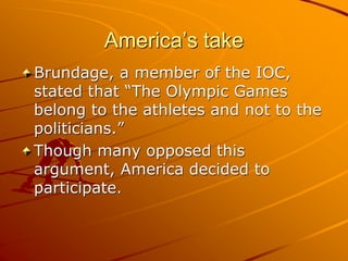 America’s take
Brundage, a member of the IOC,
stated that “The Olympic Games
belong to the athletes and not to the
politicians.”
Though many opposed this
argument, America decided to
participate.
 