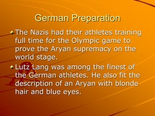 German Preparation
The Nazis had their athletes training
full time for the Olympic game to
prove the Aryan supremacy on the
world stage.
Lutz Lang was among the finest of
the German athletes. He also fit the
description of an Aryan with blonde
hair and blue eyes.
 