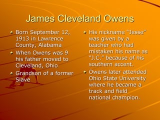 James Cleveland Owens
Born September 12,
1913 in Lawrence
County, Alabama
When Owens was 9
his father moved to
Cleveland, Ohio
Grandson of a former
Slave
His nickname “Jesse”
was given by a
teacher who had
mistaken his name as
“J.C.” because of his
southern accent.
Owens later attended
Ohio State University
where he became a
track and field
national champion.
 
