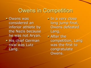 Owens in Competition
Owens was
considered an
inferior athlete by
the Nazis because
he was not Aryan.
His chief German
rival was Lutz
Lang.
In a very close
long jump final,
Owens defeated
Lang.
After the
competition, Lang
was the first to
congratulate
Owens.
 