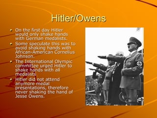 Hitler/Owens
On the first day Hitler
would only shake hands
with German medalists.
Some speculate this was to
avoid shaking hands with
African-American Cornelius
Johnson.
The International Olympic
committee urged Hitler to
shake hands with all
medalists
Hitler did not attend
anymore medal
presentations, therefore
never shaking the hand of
Jesse Owens.
 
