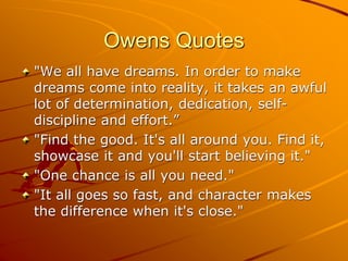 Owens Quotes
"We all have dreams. In order to make
dreams come into reality, it takes an awful
lot of determination, dedication, self-
discipline and effort.”
"Find the good. It's all around you. Find it,
showcase it and you'll start believing it."
"One chance is all you need."
"It all goes so fast, and character makes
the difference when it's close."
 