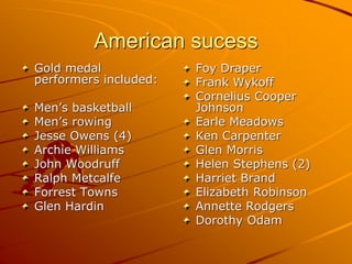 American sucess
Gold medal
performers included:
Men’s basketball
Men’s rowing
Jesse Owens (4)
Archie Williams
John Woodruff
Ralph Metcalfe
Forrest Towns
Glen Hardin
Foy Draper
Frank Wykoff
Cornelius Cooper
Johnson
Earle Meadows
Ken Carpenter
Glen Morris
Helen Stephens (2)
Harriet Brand
Elizabeth Robinson
Annette Rodgers
Dorothy Odam
 