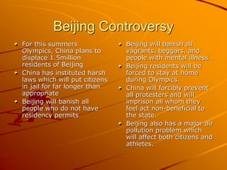 Beijing Controversy
For this summers
Olympics, China plans to
displace 1.5million
residents of Beijing
China has instituted harsh
laws which will put citizens
in jail for far longer than
appropriate
Beijing will banish all
people who do not have
residency permits
Beijing will banish all
vagrants, beggars, and
people with mental illness.
Beijing residents will be
forced to stay at home
during Olympics.
China will forcibly prevent
all protesters and will
imprison all whom they
feel act non-beneficial to
the state.
Beijing also has a major air
pollution problem which
will affect both citizens and
athletes.
 