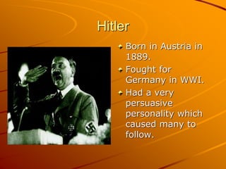 Hitler
Born in Austria in
1889.
Fought for
Germany in WWI.
Had a very
persuasive
personality which
caused many to
follow.
 