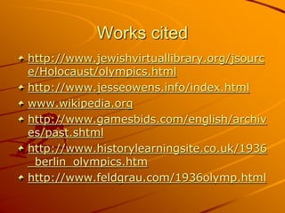 Works cited
http://www.jewishvirtuallibrary.org/jsourc
e/Holocaust/olympics.html
http://www.jesseowens.info/index.html
www.wikipedia.org
http://www.gamesbids.com/english/archiv
es/past.shtml
http://www.historylearningsite.co.uk/1936
_berlin_olympics.htm
http://www.feldgrau.com/1936olymp.html
 
