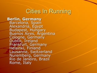 Cities In Running
Berlin, Germany
Barcelona, Spain
Alexandria, Egypt
Budapest, Hungary
Buenos Aires, Argentina
Cologne, Germany
Dublin, Ireland
Frankfurt, Germany
Helsinki, Finland
Lausanne, Switzerland
Nuremberg, Germany
Rio de Janeiro, Brazil
Rome, Italy
 