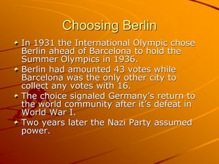 Choosing Berlin
In 1931 the International Olympic chose
Berlin ahead of Barcelona to hold the
Summer Olympics in 1936.
Berlin had amounted 43 votes while
Barcelona was the only other city to
collect any votes with 16.
The choice signaled Germany’s return to
the world community after it’s defeat in
World War I.
Two years later the Nazi Party assumed
power.
 