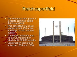 Reichssportfeld
The Olympics took place in
a sports complex called
Reichssportfeld.
This consisted of 2 main
stadiums and 150 other
buildings to hold various
events.
The largest stadium was
called Olympiastadion
which held 50,000 people.
Construction took place
between 1934 and 1936.
 