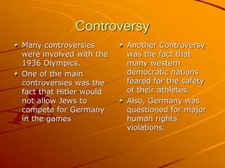 Controversy
Many controversies
were involved with the
1936 Olympics.
One of the main
controversies was the
fact that Hitler would
not allow Jews to
compete for Germany
in the games
Another Controversy
was the fact that
many western
democratic nations
feared for the safety
of their athletes.
Also, Germany was
questioned for major
human rights
violations.
 