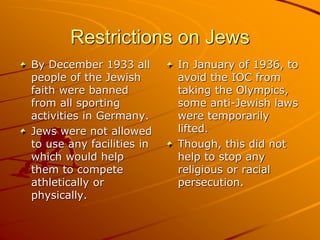 Restrictions on Jews
By December 1933 all
people of the Jewish
faith were banned
from all sporting
activities in Germany.
Jews were not allowed
to use any facilities in
which would help
them to compete
athletically or
physically.
In January of 1936, to
avoid the IOC from
taking the Olympics,
some anti-Jewish laws
were temporarily
lifted.
Though, this did not
help to stop any
religious or racial
persecution.
 