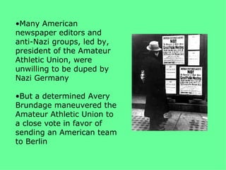 •Many American
newspaper editors and
anti-Nazi groups, led by,
president of the Amateur
Athletic Union, were
unwilling to be duped by
Nazi Germany

•But a determined Avery
Brundage maneuvered the
Amateur Athletic Union to
a close vote in favor of
sending an American team
to Berlin
 