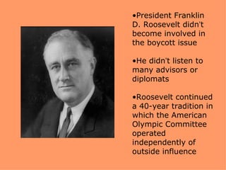 •President Franklin
D. Roosevelt didn’t
become involved in
the boycott issue

•He didn’t listen to
many advisors or
diplomats

•Roosevelt continued
a 40-year tradition in
which the American
Olympic Committee
operated
independently of
outside influence
 