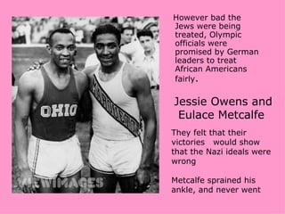 However bad the
Jews were being
treated, Olympic
officials were
promised by German
leaders to treat
African Americans
fairly.

Jessie Owens and
 Eulace Metcalfe
They felt that their
victories would show
that the Nazi ideals were
wrong

Metcalfe sprained his
ankle, and never went
 