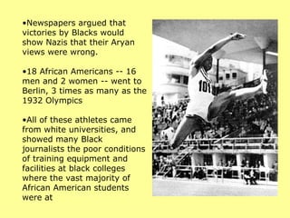 •Newspapers argued that
victories by Blacks would
show Nazis that their Aryan
views were wrong.

•18 African Americans -- 16
men and 2 women -- went to
Berlin, 3 times as many as the
1932 Olympics

•All of these athletes came
from white universities, and
showed many Black
journalists the poor conditions
of training equipment and
facilities at black colleges
where the vast majority of
African American students
were at
 