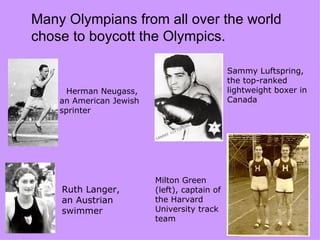 Many Olympians from all over the world
chose to boycott the Olympics.

                                              Sammy Luftspring,
                                              the top-ranked
      Herman Neugass,                         lightweight boxer in
    an American Jewish                        Canada
    sprinter




                         Milton Green
    Ruth Langer,         (left), captain of
    an Austrian          the Harvard
    swimmer              University track
                         team
 