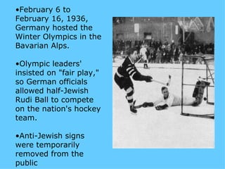 •February 6 to
February 16, 1936,
Germany hosted the
Winter Olympics in the
Bavarian Alps.

•Olympic leaders'
insisted on "fair play,"
so German officials
allowed half-Jewish
Rudi Ball to compete
on the nation's hockey
team.

•Anti-Jewish signs
were temporarily
removed from the
public
 