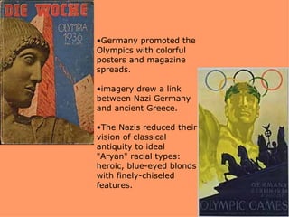 •Germany promoted the
             Olympics with colorful
             posters and magazine
             spreads.

Photograph   •imagery drew a link
#14914       between Nazi Germany
             and ancient Greece.

             •The Nazis reduced their
             vision of classical
             antiquity to ideal
             "Aryan" racial types:
             heroic, blue-eyed blonds
             with finely-chiseled
             features.
 