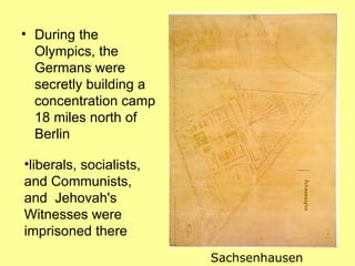 • During the
  Olympics, the
  Germans were
  secretly building a
  concentration camp
  18 miles north of
  Berlin

•liberals, socialists,
and Communists,
and Jehovah's
Witnesses were
imprisoned there
                         Sachsenhausen
 