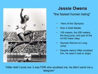 Jessie Owens
                                      "the fastest human being"

                                        •    Hero of the Olympics
                                        •   Won 4 Gold Metals
                                        •   100 meters, the 200 meters,
                                            the long jump, and part of the
                                            4x100 meter relay
                                        •   Olympic Record on Long
                                            Jump
                                        •   Despite claims Hitler snubbed
                                            him, he wasn’t mad or angry




“Hitler didn’t snub me- it was FDR who snubbed me. he didn’t send me a
                                 telegram”
 