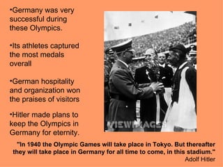 •Germany was very
successful during
these Olympics.

•Its athletes captured
the most medals
overall

•German hospitality
and organization won
the praises of visitors

•Hitler made plans to
keep the Olympics in
Germany for eternity.
  "In 1940 the Olympic Games will take place in Tokyo. But thereafter
 they will take place in Germany for all time to come, in this stadium."
                                                              Adolf Hitler
 