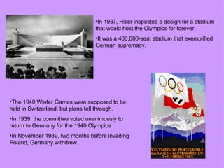 •In 1937, Hitler inspected a design for a stadium
                                 that would host the Olympics for forever.
                                 •It was a 400,000-seat stadium that exemplified
                                 German supremacy.




•The 1940 Winter Games were supposed to be
held in Switzerland, but plans fell through.
•In 1939, the committee voted unanimously to
return to Germany for the 1940 Olympics
•In November 1939, two months before invading
Poland, Germany withdrew.
 
