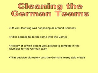 •Ethical Cleansing was happening all around Germany


•Hitler decided to do the same with the Games


•Nobody of Jewish decent was allowed to compete in the
Olympics for the German team


•That decision ultimately cost the Germans many gold metals
 