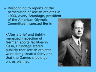 • Responding to reports of the
  persecution of Jewish athletes in
  1933, Avery Brundage, president
  of the American Olympic
  Committee inspected Berlin


•After a brief and tightly
managed inspection of
German sports facilities in
1934, Brundage stated
publicly that Jewish athletes
were being treated fairly and
that the Games should go
on, as planned.
 