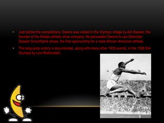 • Just before the competitions, Owens was visited in the Olympic village by Adi Dassler, the
founder of the Adidas athletic shoe company. He persuaded Owens to use Gebrüder
Dassler Schuhfabrik shoes, the first sponsorship for a male African-American athlete.
• The long-jump victory is documented, along with many other 1936 events, in the 1938 film
Olympia by Leni Riefenstahl.
 