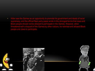 • Hitler saw the Games as an opportunity to promote his government and ideals of racial
supremacy, and the official Nazi party paper wrote in the strongest terms that Jews and
Black people should not be allowed to participate in the Games. However, when
threatened with a boycott of the Games by other nations, he relented and allowed Black
people and Jews to participate.
 