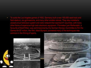 • To outdo the Los Angeles games of 1932, Germany built a new 100,000-seat track and
field stadium, six gymnasiums, and many other smaller arenas. They also installed a
closed-circuit television system and radio network that reached 41 countries, with many
other forms of expensive high-tech electronic equipment. Filmmaker Leni Riefenstahl, a
favourite of Adolf Hitler, was commissioned by the German Olympic Committee to film the
Games for $7 million. Her film, titled Olympia, pioneered many of the techniques now
common in the filming of sports.
 
