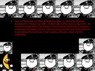 • Hans von Tschammer und Osten, as Reichssportführer, i.e. head of the Deutscher
Reichsbund für Leibesübungen (DRL), the Reich Sports Office, played a major role in the
structure and organisation of the Olympics. He promoted the idea that the use of sports
would harden the German spirit and install unity among German youth. At the same time
he also believed that sports was a "way to weed out the weak, Jewish, and other
undesirables.
 