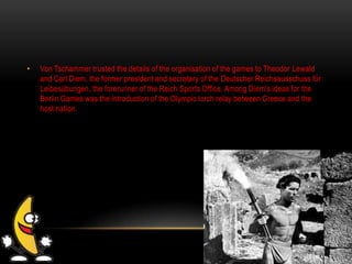 • Von Tschammer trusted the details of the organisation of the games to Theodor Lewald
and Carl Diem, the former president and secretary of the Deutscher Reichsausschuss für
Leibesübungen, the forerunner of the Reich Sports Office. Among Diem's ideas for the
Berlin Games was the introduction of the Olympic torch relay between Greece and the
host nation.
 