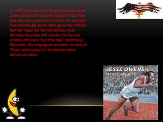 In 1936, Owens arrived in Berlin to compete for the
United States in the Summer Olympics. Adolf Hitler
was using the games to show the world a resurgent
Nazi Germany.[6] He and other government officials
had high hopes that German athletes would
dominate the games with victories (the German
athletes achieved a "top of the table" medal haul).
Meanwhile, Nazi propaganda promoted concepts of
"Aryan racial superiority" and depicted ethnic
Africans as inferior.
 