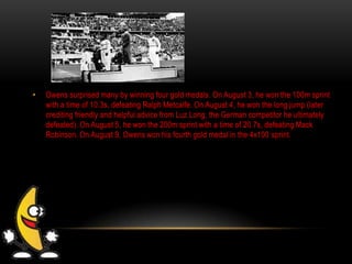 • Owens surprised many by winning four gold medals. On August 3, he won the 100m sprint
with a time of 10.3s, defeating Ralph Metcalfe. On August 4, he won the long jump (later
crediting friendly and helpful advice from Luz Long, the German competitor he ultimately
defeated). On August 5, he won the 200m sprint with a time of 20.7s, defeating Mack
Robinson. On August 9, Owens won his fourth gold medal in the 4x100 sprint.
 