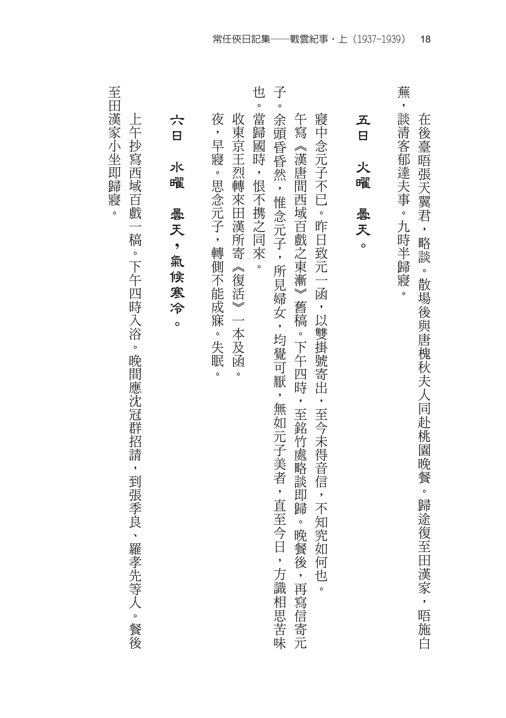 常任俠日記集──戰雲紀事‧上（1937-1939）　18



至                       也   子                   蕪
田                       。   。                   ，
漢   上       六   夜   收   當   余   午   寢       五   談   在
家   午       日   ，   東   歸   頭   寫   中       日   清   後
小   抄   　       早   京   國   昏   ︽   念   　       客   臺
坐   寫           寢   王   時   昏   漢   元           郁   晤
即   西
            水   。   烈   ，       唐   子
                                            火   達
                            然                       張
歸   域       曜   思   轉   恨   ，   間   不       曜   夫   天
寢   百   　       念   來   不   惟   西   已   　       事   翼
。   戲       曇   元   田   携   念   域   。       曇   。   君
    一       天   子   漢   之   元   百   昨       天   九   ，
    稿       ，   ，   所   同   子   戲   日       。   時   略
    。           轉   寄   來       之   致           半
    下       氣   側   ︽   。
                            ，
                                東   元           歸
                                                    談
            候               所                       。
    午           不   復       見   漸   一           寢   散
    四       寒   能   活       婦   ︾   函           。   場
    時       冷   成   ︾       女   舊   ，               後
    入       。   寐   一       ，   稿   以               與
    浴           。   本       均   。   雙               唐
    。           失   及       覺   下   掛               槐
    晚           眠   函           午   號               秋
    間           。   。       可   四   寄
    應                       厭   時   出               夫
    沈                       ，   ，   ，               人
    冠                       無   至   至               同
    群                       如   銘   今               赴
    招                       元   竹   未               桃
    請                       子   處   得               園
    ，                       美   略   音               晚
    到                       者   談   信               餐
    張                       ，   即   ，               。
    季                       直   歸   不               歸
    良                       至   。   知               途
    、                       今   晚   究               復
    羅                       日   餐   如               至
    孝                       ，   後   何               田
    先                       方   ，   也               漢
    等                       識   再   。               家
    人                       相   寫                   ，
    。                       思   信                   晤
    餐                       苦   寄                   施
    後                       味   元                   白
 