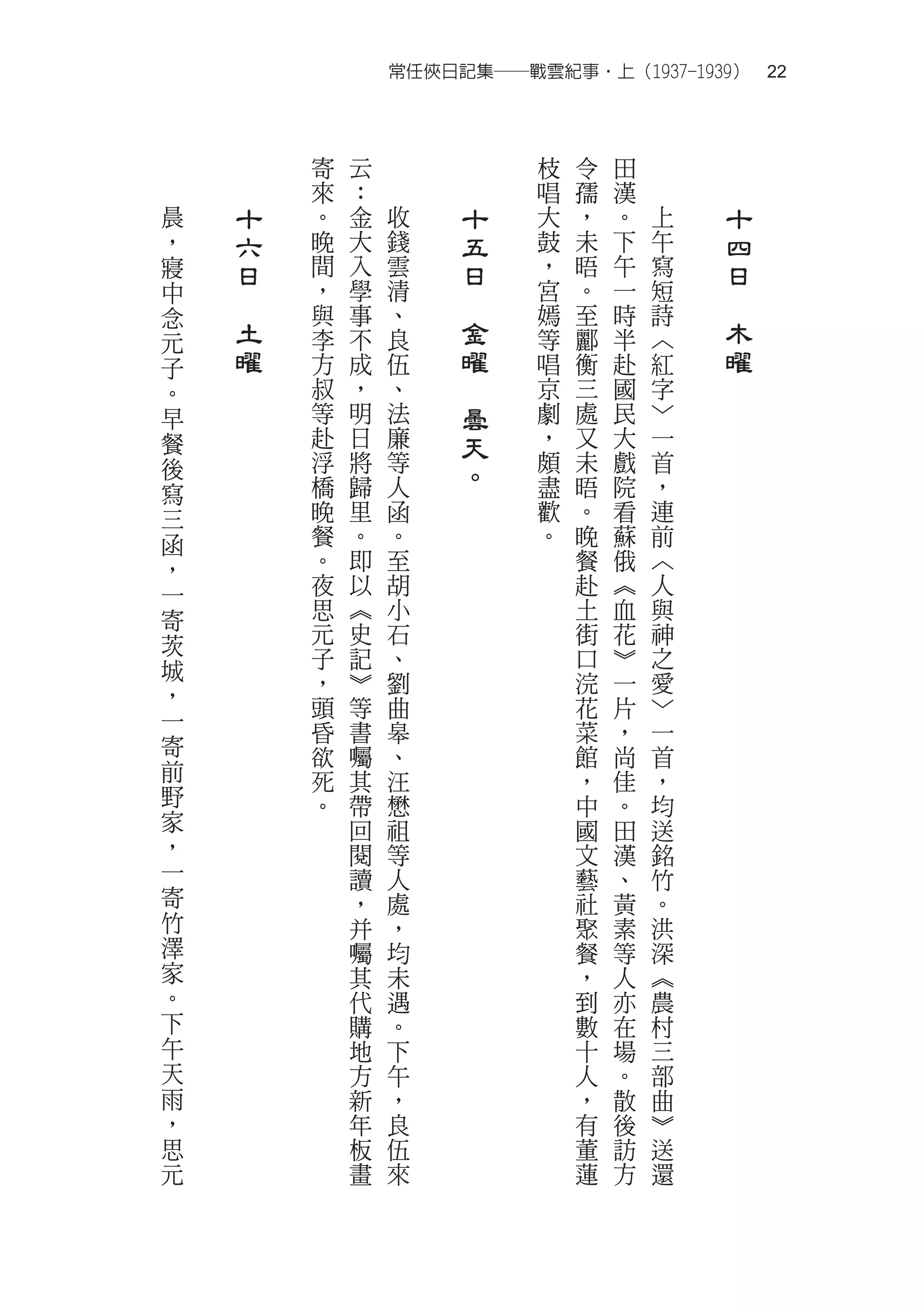 常任俠日記集──戰雲紀事‧上（1937-1939）　22



            寄   云                枝   令   田
            來   ：                唱   孺   漢
晨       十   。   金   收        十   大   ，   。   上       十
，       六   晚   大   錢        五   鼓   未   下   午       四
寢       日   間   入   雲        日   ，   晤   午   寫       日
中           ，   學   清            宮   。   一   短
    　       與   事   、
                         　       嫣   至   時   詩
                                                 　
念
元       土   李   不   良        金   等   酈   半   ︿       木
子       曜   方   成   伍        曜   唱   衡   赴   紅       曜
。           叔   ，   、    　       京   三   國   字
早           等   明   法        曇   劇   處   民   ﹀
餐           赴   日   廉        天   ，   又   大   一
            浮   將   等            頗   未   戲   首
後
            橋   歸   人        。   盡   晤   院   ，
寫
三           晚   里   函            歡   。   看   連
函           餐   。   。            。   晚   蘇   前
，           。   即   至                餐   俄   ︿
一           夜   以   胡                赴   ︽   人
寄           思   ︽   小                土   血   與
茨           元   史   石                街   花   神
城           子   記   、                口   ︾   之
            ，   ︾   劉                浣   一   愛
，           頭   等   曲                花   片   ﹀
一           昏   書   皋                菜   ，   一
寄           欲   囑   、                館   尚   首
前           死   其   汪                ，   佳   ，
野           。   帶   懋                中   。   均
家               回   祖                國   田   送
，               閱   等                文   漢   銘
一               讀   人                藝   、   竹
寄               ，   處                社   黃   。
竹               并   ，                聚   素   洪
澤               囑   均                餐   等   深
家               其   未                ，   人   ︽
。               代   遇                到   亦   農
下               購   。                數   在   村
午               地   下                十   場   三
天               方   午                人   。   部
雨               新   ，                ，   散   曲
，               年   良                有   後   ︾
思               板   伍                董   訪   送
元               畫   來                蓮   方   還
 