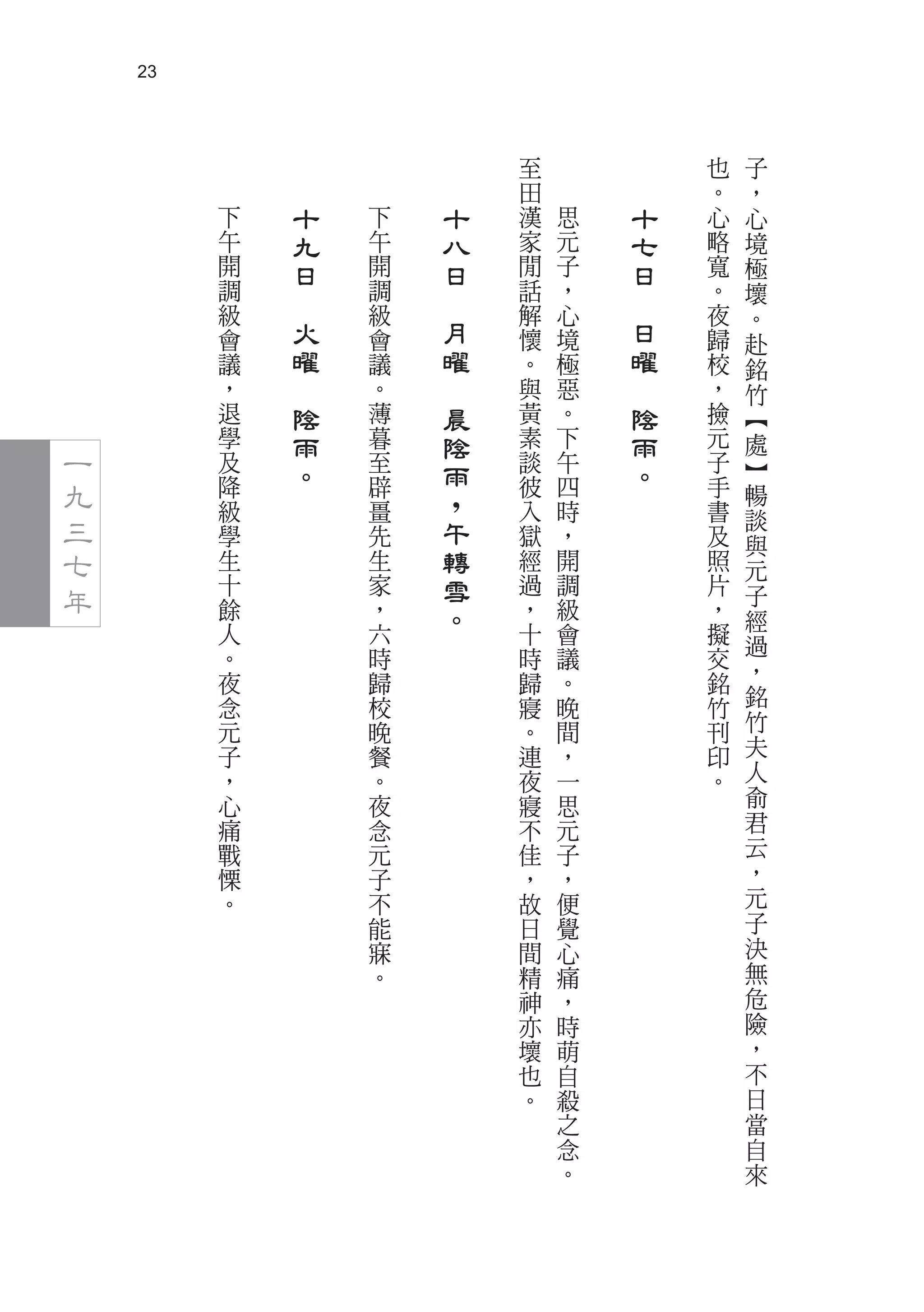 23



                                 至               也   子
                                 田               。   ，
         下       十   下       十   漢   思       十   心   心
         午       九   午       八   家   元       七   略   境
         開       日   開       日   閒   子       日   寬   極
         調           調           話   ，           。   壞
         級
             　       級
                         　       解   心
                                         　       夜   。
         會       火   會       月   懷   境       日   歸   赴
         議       曜   議       曜   。   極       曜   校   銘
         ，   　       。   　       與   惡   　       ，   竹
         退       陰   薄       晨   黃   。       陰   撿   ︻
         學       雨   暮       陰   素   下       雨   元   處
一        及
                 。   至
                             雨   談   午
                                             。   子   ︼
九        降           辟
                             ，
                                 彼   四           手   暢
         級           畺           入   時           書
三        學           先       午   獄   ，           及
                                                     談
                                                     與
七        生           生       轉   經   開           照   元
年        十           家       雪   過   調           片   子
         餘           ，       。   ，   級           ，   經
         人           六           十   會           擬   過
         。           時           時   議           交
         夜           歸           歸   。           銘   ，
         念           校           寢   晚           竹   銘
         元           晚           。   間           刊   竹
         子           餐           連   ，           印   夫
         ，           。           夜   一           。   人
         心           夜           寢   思               俞
         痛           念           不   元               君
         戰           元           佳   子               云
         慄           子           ，   ，               ，
         。           不           故   便               元
                     能           日   覺               子
                     寐           間   心               決
                     。           精   痛               無
                                 神   ，               危
                                 亦   時               險
                                 壞   萌               ，
                                 也   自               不
                                 。   殺               日
                                     之               當
                                     念               自
                                     。               來
 