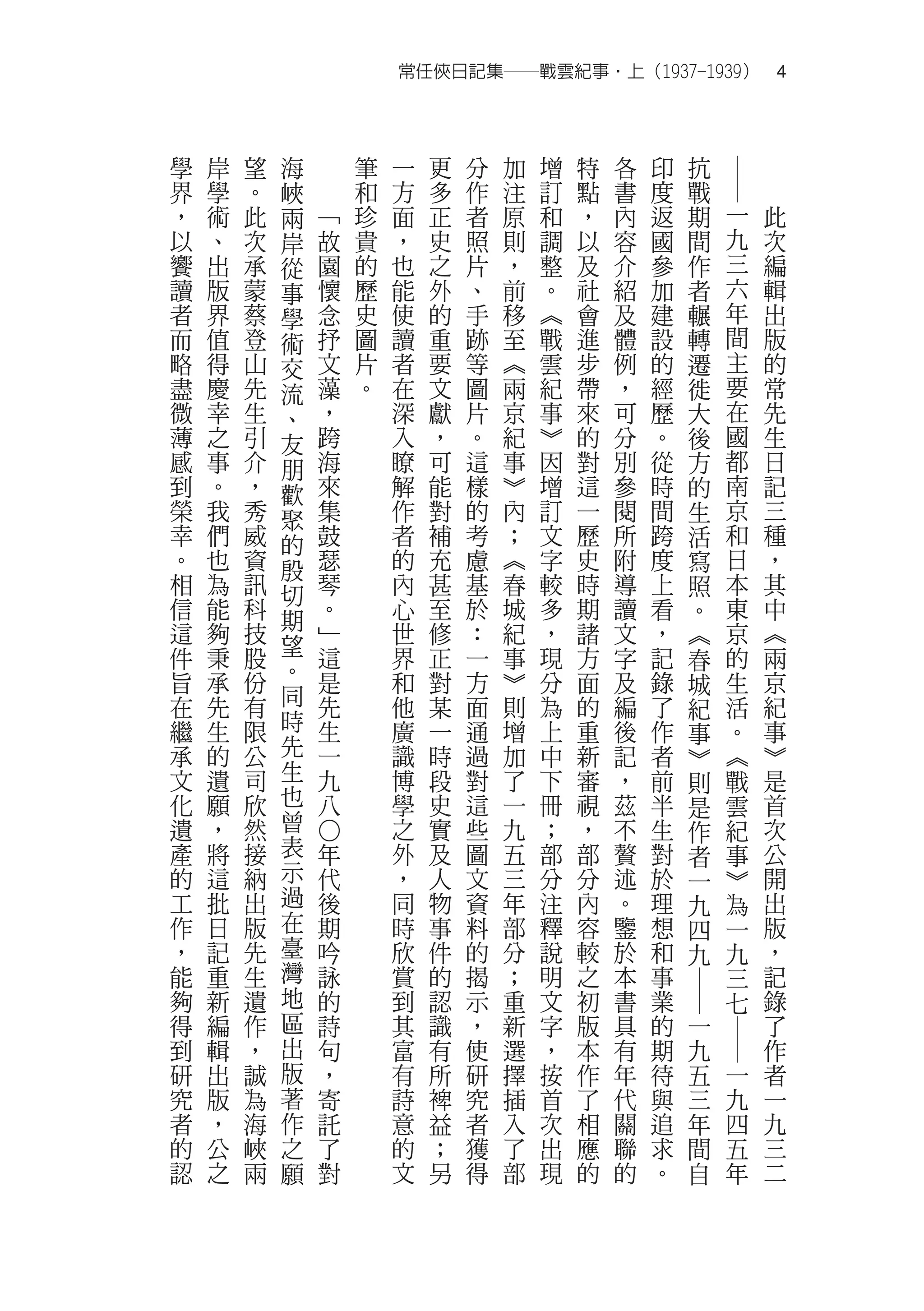 常任俠日記集──戰雲紀事‧上（1937-1939）　4



學   岸   望   海       筆   一   更   分   加   增   特   各   印   抗




                                                            ―
界   學   。   峽       和   方   多   作   注   訂   點   書   度   戰
，   術   此   兩   ﹁   珍   面   正   者   原   和   ，   內   返   期   一   此
以   、   次   岸   故   貴   ，   史   照   則   調   以   容   國   間   九   次
饗   出   承   從   園   的   也   之   片   ，   整   及   介   參   作   三   編
讀   版   蒙   事   懷   歷   能   外   、   前   。   社   紹   加   者   六   輯
者   界   蔡   學   念   史   使   的   手   移   ︽   會   及   建   輾   年   出
而   值   登   術   抒   圖   讀   重   跡   至   戰   進   體   設   轉   間   版
略   得   山   交   文   片   者   要   等   ︽   雲   步   例   的   遷   主   的
盡   慶   先   流   藻   。   在   文   圖   兩   紀   帶   ，   經   徙   要   常
微   幸   生   、   ，       深   獻   片   京   事   來   可   歷   大   在   先
薄   之   引   友   跨       入   ，   。   紀   ︾   的   分   。   後   國   生
感   事   介   朋   海       瞭   可   這   事   因   對   別   從   方   都   日
到   。   ，   歡   來       解   能   樣   ︾   增   這   參   時   的   南   記
榮   我   秀   聚   集       作   對   的   內   訂   一   閱   間   生   京   三
幸   們   威   的   鼓       者   補   考   ；   文   歷   所   跨   活   和   種
。   也   資   殷   瑟       的   充   慮   ︽   字   史   附   度   寫   日   ，
相   為   訊   切   琴       內   甚   基   春   較   時   導   上   照   本   其
信   能   科   期   。       心   至   於   城   多   期   讀   看   。   東   中
這   夠   技   望   ﹂       世   修   ：   紀   ，   諸   文   ，   ︽   京   ︽
件   秉   股       這       界   正   一   事   現   方   字   記   春   的   兩
旨   承   份   。   是       和   對   方   ︾   分   面   及   錄       生   京
            同                                           城
在   先   有       先       他   某   面   則   為   的   編   了   紀   活   紀
繼   生   限   時   生       廣   一   通   增   上   重   後   作       。   事
                                                        事
承   的   公   先   一       識   時   過   加   中   新   記   者   ︾   ︽   ︾
文   遺   司   生   九       博   段   對   了   下   審   ，   前   則   戰   是
化   願   欣   也   八       學   史   這   一   冊   視   茲   半   是   雲   首
遺   ，   然   曾           之   實   些   九   ；   ，   不   生   作   紀   次
            表
                ○




產   將   接       年       外   及   圖   五   部   部   贅   對   者   事   公
的   這   納   示   代       ，   人   文   三   分   分   述   於   一   ︾   開
工   批   出   過   後       同   物   資   年   注   內   。   理   九   為   出
作   日   版   在   期       時   事   料   部   釋   容   鑒   想   四   一   版
，   記   先   臺   吟       欣   件   的   分   說   較   於   和   九   九   ，
能   重   生   灣   詠       賞   的   揭   ；   明   之   本   事       三   記
            地
                                                        ―




夠   新   遺       的       到   認   示   重   文   初   書   業       七   錄
得   編   作   區   詩       其   識   ，   新   字   版   具   的   一       了
                                                            ―




到   輯   ，   出   句       富   有   使   選   ，   本   有   期   九       作
研   出   誠   版   ，       有   所   研   擇   按   作   年   待   五   一   者
究   版   為   著   寄       詩   裨   究   插   首   了   代   與   三   九   一
者   ，   海   作   託       意   益   者   入   次   相   關   追   年   四   九
的   公   峽   之   了       的   ；   獲   了   出   應   聯   求   間   五   三
認   之   兩   願   對       文   另   得   部   現   的   的   。   自   年   二
 