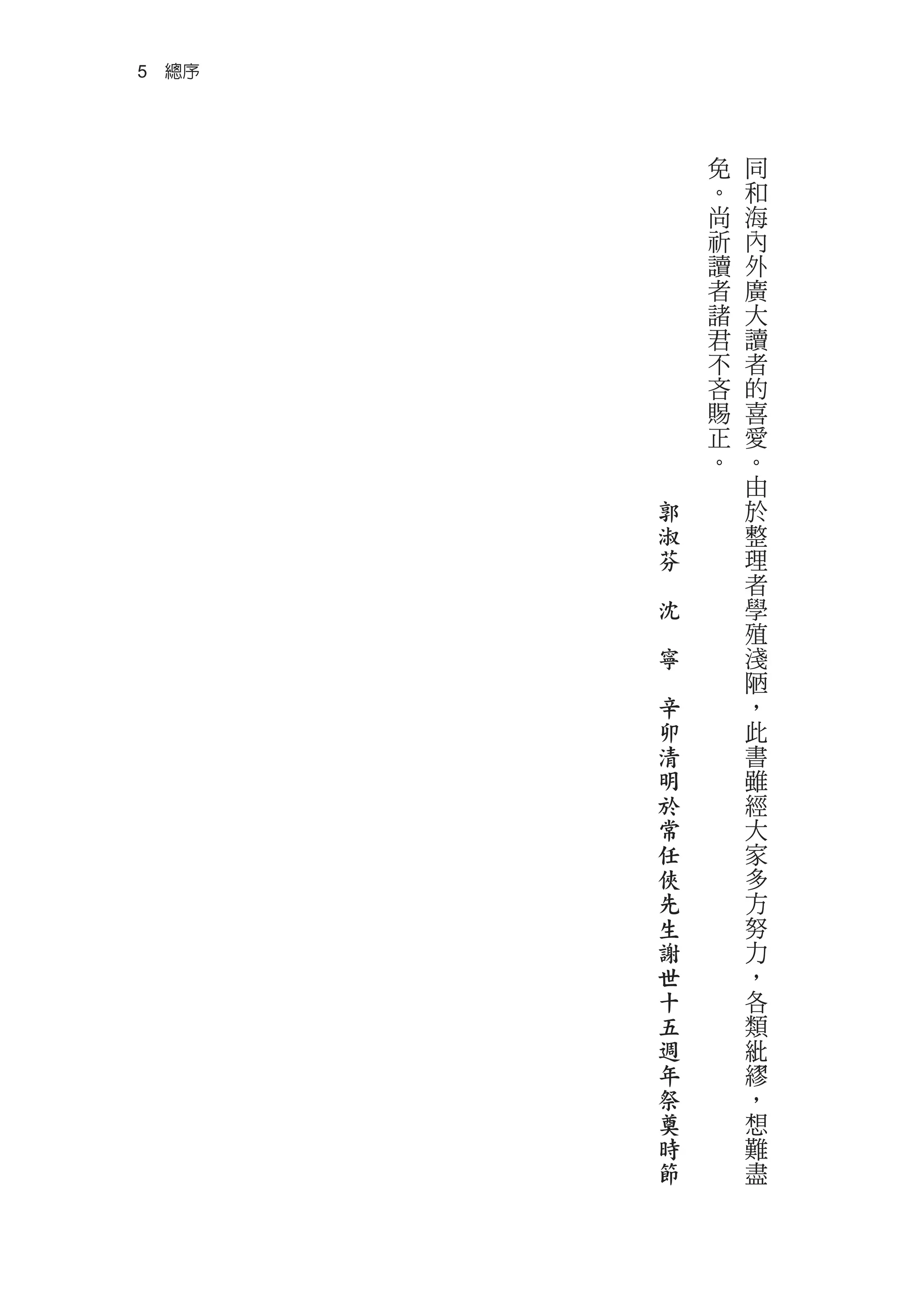 5　總序



               免   同
               。   和
               尚   海
               祈   內
               讀   外
               者   廣
               諸   大
               君   讀
               不   者
               吝   的
               賜   喜
               正   愛
               。   。
                   由
           郭       於
           淑       整
           芬       理
       　           者
           沈       學
       　           殖
           寧       淺
       　           陋
           辛       ，
           卯       此
           清       書
           明       雖
           於       經
           常       大
           任       家
           俠       多
           先       方
           生       努
           謝       力
           世       ，
           十       各
           五       類
           週       紕
           年       繆
           祭       ，
           奠       想
           時       難
           節       盡
 