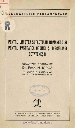 JESBATERILE PARLAMENTARE
PENTRU LINISTEA SUFLETULUI ROMANESC SI
PENTRU PASTRAREA ORDINEI SI DISCIPLINEI
CETATENESTI
CUVANTARE ROSTITA DE
D-L PROF. N. IORGA
IN BEDINIA SENATULUI
DELA 17 FEBRUARIE 1937
MONITORUL OFICIAL 5I IMPRIMERIILE STATULUI
IMPRIMERIA CENTRALA - BUCURESTI - 1937
I
54
%Isttle-riA.
Ca
4-
J111131:1
'
.4,4
4N471 AU- Jr,T.s
U.
www.dacoromanica.ro
 