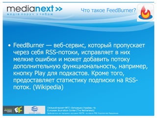 FeedBurner — веб-сервис, который пропускает через себя RSS-потоки, исправляет в них мелкие ошибки и может добавить потоку дополнительную функциональность, например, кнопку Play для подкастов. Кроме того, предоставляет статистику подписки на RSS-поток. (Wikipedia) Что такое FeedBurner? 
