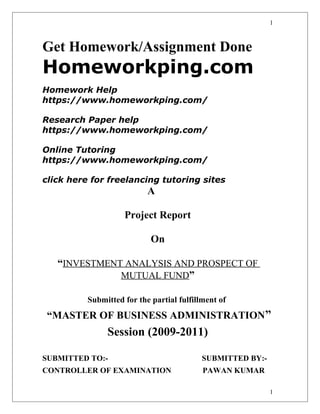 Get Homework/Assignment Done
Homeworkping.com
Homework Help
https://www.homeworkping.com/
Research Paper help
https://www.homeworkping.com/
Online Tutoring
https://www.homeworkping.com/
click here for freelancing tutoring sites
A
Project Report
On
“INVESTMENT ANALYSIS AND PROSPECT OF
MUTUAL FUND”
Submitted for the partial fulfillment of
“MASTER OF BUSINESS ADMINISTRATION”
Session (2009-2011)
SUBMITTED TO:- SUBMITTED BY:-
CONTROLLER OF EXAMINATION PAWAN KUMAR
1
1
 