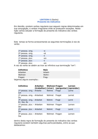 LEKTION 6 (Sechs)
Presente do indicativo
Em Alemão, existem verbos regulares que seguem regras determinadas em
sua conjugação, e verbos irregulares onde se produzem exceções. Nesta
lição vamos estudar a formação do presente do indicativo dos verbos
regulares.
Este tempo se forma acrescentando as seguintes terminações à raiz do
verbo:
1ª pessoa. sing. -e
2ª pessoa. sing. -st
3ª pessoa. sing. -t
1ª pessoa. plur. -en
2ª pessoa. plur. -t
3ª pessoa. plur. -en
A raiz do verbo se obtém ao tirar ao infinitivo sua terminação "em":
Infinitivo Raíz
Arbeiten Arbeit-
Wohnen Wohn-
Fragen Frag-
Vejamos alguns exemplos :
Infinitivo Arbeiten
(trabalhar)
Wohnen
(viver)
Fragen
(perguntar)
Lernen
(aprender)
1ª pessoa. sing. -
Ich
Arbeite Wohne Frage Lerne
2ª pessoa. sing. -
Du
Arbeitest Wohnst Fragst Lernst
3ª pessoa. sing. -
Er; Sie; Es
Arbeitet Wohnt Fragt Lernt
1ª pessoa. plur. -
Wir
Arbeiten Wohnen Fragen Lernen
2ª pessoa. plur. -
Ihr
Arbeitet Wohnt Fragt Lernt
3ª pessoa. plur. -
Sie
Arbeiten Wohnen Fragen Lernen
dentro desta regra de formação do presente do indicativo dos verbos
regulares existem também algumas particularidades, entre as que
destacamos:
 