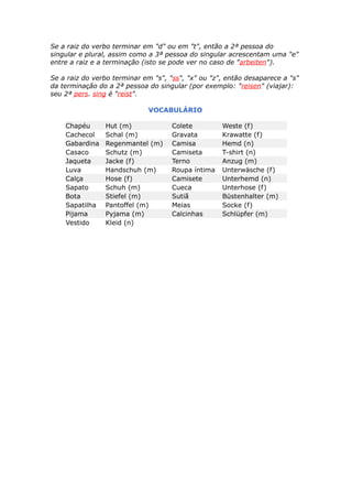 Se a raiz do verbo terminar em "d" ou em "t", então a 2ª pessoa do
singular e plural, assim como a 3ª pessoa do singular acrescentam uma "e"
entre a raiz e a terminação (isto se pode ver no caso de "arbeiten").
Se a raiz do verbo terminar em "s", "ss", "x" ou "z", então desaparece a "s"
da terminação do a 2ª pessoa do singular (por exemplo: "reisen" (viajar):
seu 2ª pers. sing é "reist".
VOCABULÁRIO
Chapéu Hut (m) Colete Weste (f)
Cachecol Schal (m) Gravata Krawatte (f)
Gabardina Regenmantel (m) Camisa Hemd (n)
Casaco Schutz (m) Camiseta T-shirt (n)
Jaqueta Jacke (f) Terno Anzug (m)
Luva Handschuh (m) Roupa íntima Unterwäsche (f)
Calça Hose (f) Camisete Unterhemd (n)
Sapato Schuh (m) Cueca Unterhose (f)
Bota Stiefel (m) Sutiã Büstenhalter (m)
Sapatilha Pantoffel (m) Meias Socke (f)
Pijama Pyjama (m) Calcinhas Schlüpfer (m)
Vestido Kleid (n)
 