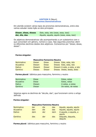LEKTION 9 (Neun)
Pronomes Demonstrativos
Em alemão existem vários tipos de pronomes demonstrativos, entre eles
vamos estudar nesta lição os dois principais:
Dieser, diese, dieses Este, esta, isto (esse, essa, isso)
der, die, das Aquele, aquela, aquilo (esse, essa, isso)
Os adjetivos demonstrativos vão acompanhando a um substantivo com o
que concordam em gênero, número e caso. Nas seguintes pranchas vêem
os diferentes declínios destes dois adjetivos. Comecemos por "dieser, desse,
desse":
Forma singular:
Masculino Femenino Neutro
Nominativo Dieser Diese Dieses Este, esta, isto
Acusativo Diesen Diese Dieses Este, esta, isto
Dativo Diesem Dieser Diesem A este, a esta, a isto
Genitivo Dieses Dieser Dieses Deste, desta, disto
Forma plural: Idêntica para masculino, feminino y neutro
Nominativo Diese Estes, estas
Acusativo Diese Estes, estas
Dativo Diesen A estes, a estas
Genitivo Dieser De estes, de estas
Vejamos agora os declínios de "der,die, das", que funcionam como o artigo
definido
Forma singular:
Masculino Feminino Neutro
Nominativo der die das Aquele, aquela, aquilo
Acusativo den die das Aquele, aquela, aquilo
Dativo dem der dem A aquele, a aquela, a
aquilo
Genitivo des der des Daquele, daquela,
daquilo
Forma plural: Idêntica para masculino, feminino y neutro
 