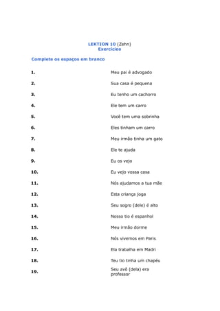 LEKTION 10 (Zehn)
Exercícios
Complete os espaços em branco
1. Meu pai é advogado
2. Sua casa é pequena
3. Eu tenho um cachorro
4. Ele tem um carro
5. Você tem uma sobrinha
6. Eles tinham um carro
7. Meu irmão tinha um gato
8. Ele te ajuda
9. Eu os vejo
10. Eu vejo vossa casa
11. Nós ajudamos a tua mãe
12. Esta criança joga
13. Seu sogro (dele) é alto
14. Nosso tio é espanhol
15. Meu irmão dorme
16. Nós vivemos em Paris
17. Ela trabalha em Madri
18. Teu tio tinha um chapéu
19.
Seu avô (dela) era
professor
 