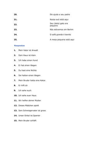 20. Ele ajuda a seu padre
21. Nossa avó está aqui
22.
Seu (dela) gato era
pequeno
23. Nós estivemos em Berlim
24. O sofá grande é bonito
25. A mesa pequena está aqui
Respostas
1. Mein Vater ist Anwalt
2. Dein Haus ist klein
3. Ich habe einen Hund
4. Er hat einen Wagen
5. Du hast eine Nichte
6. Sie hatten einen Wagen
7. Mein Bruder hatte eine Katze
8. Er hilft dir
9. Ich sehe euch
10. Ich sehe euer Haus
11. Wir helfen deiner Mutter
12. Dieses Mädchen spielt
13. Sein Schwiegervater ist gross
14. Unser Onkel ist Spanier
15. Mein Bruder schläft
 